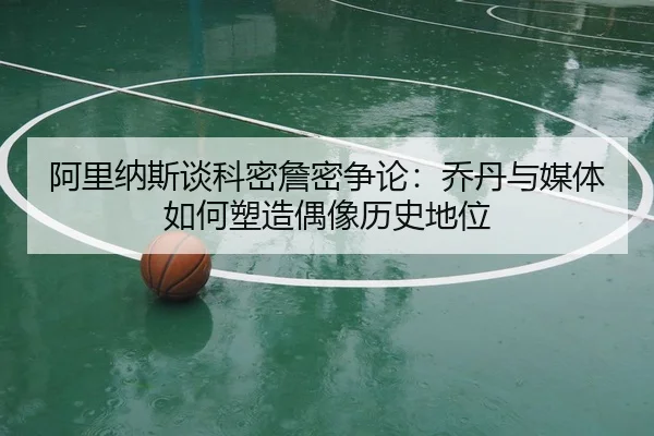 阿里纳斯谈科密詹密争论：乔丹与媒体如何塑造偶像历史地位